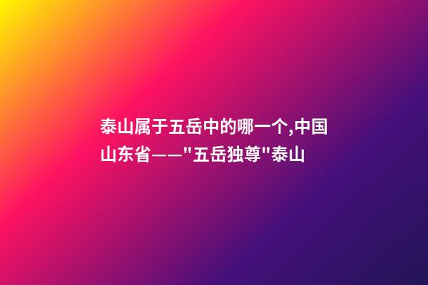 泰山属于五岳中的哪一个,中国山东省——"五岳独尊"泰山-第1张-观点-玄机派